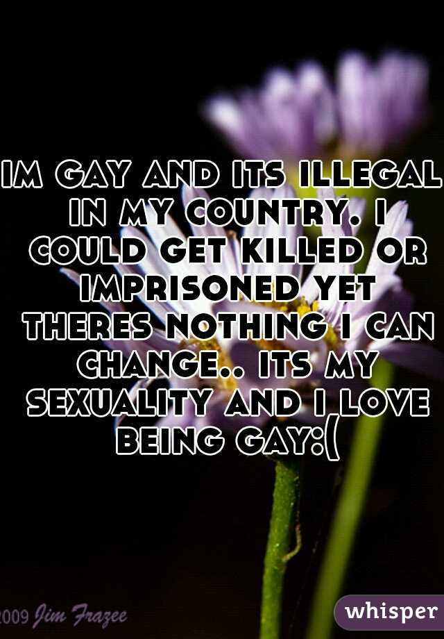 im gay and its illegal in my country. i could get killed or imprisoned yet theres nothing i can change.. its my sexuality and i love being gay:(