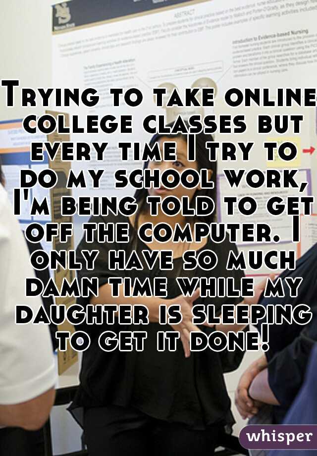 Trying to take online college classes but every time I try to do my school work, I'm being told to get off the computer. I only have so much damn time while my daughter is sleeping to get it done!