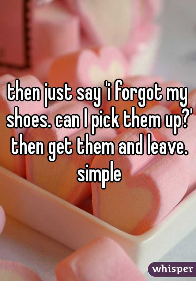 then just say 'i forgot my shoes. can I pick them up?' then get them and leave. simple