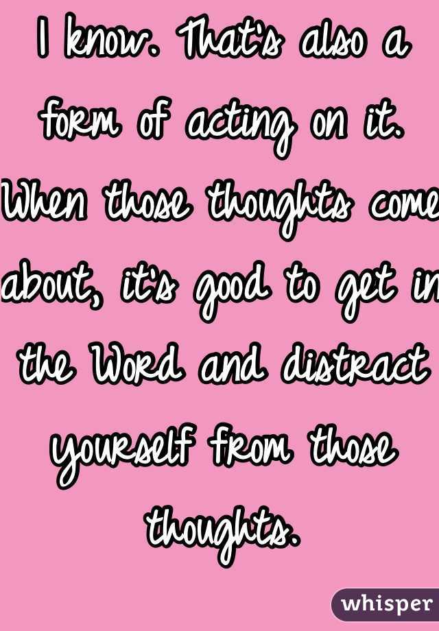 I know. That's also a form of acting on it. When those thoughts come about, it's good to get in the Word and distract yourself from those thoughts.
