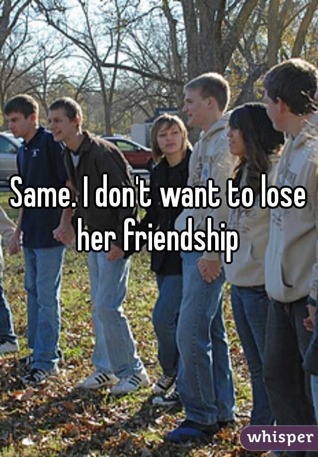 Same. I don't want to lose her friendship 