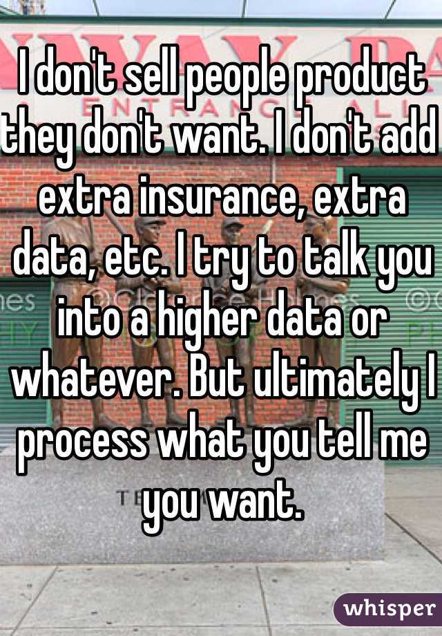 I don't sell people product they don't want. I don't add extra insurance, extra data, etc. I try to talk you into a higher data or whatever. But ultimately I process what you tell me you want. 