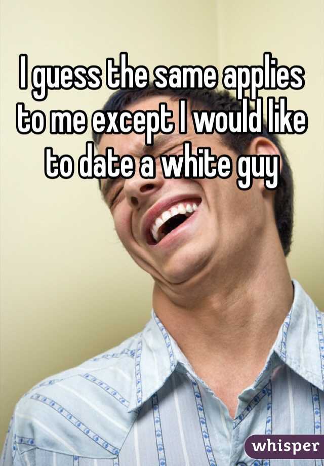 I guess the same applies to me except I would like to date a white guy