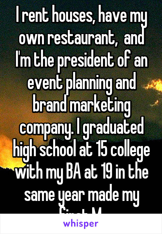 I rent houses, have my own restaurant,  and I'm the president of an event planning and brand marketing company. I graduated high school at 15 college with my BA at 19 in the same year made my first M.