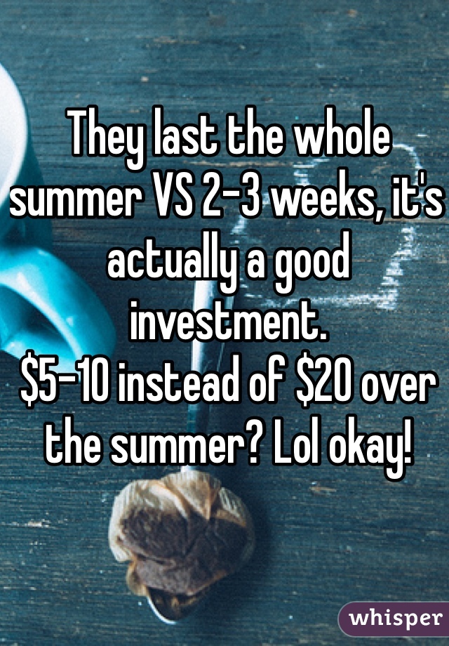 They last the whole summer VS 2-3 weeks, it's actually a good investment.
$5-10 instead of $20 over the summer? Lol okay!
