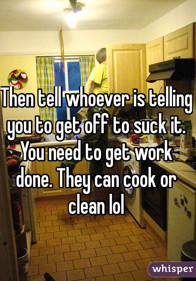 Then tell whoever is telling you to get off to suck it. You need to get work done. They can cook or clean lol