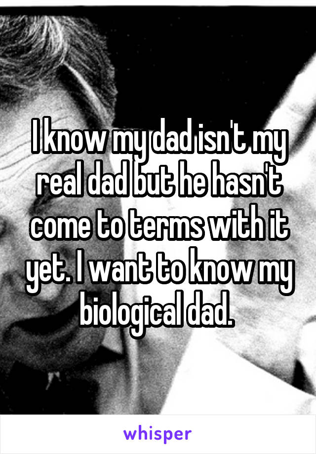 I know my dad isn't my real dad but he hasn't come to terms with it yet. I want to know my biological dad. 