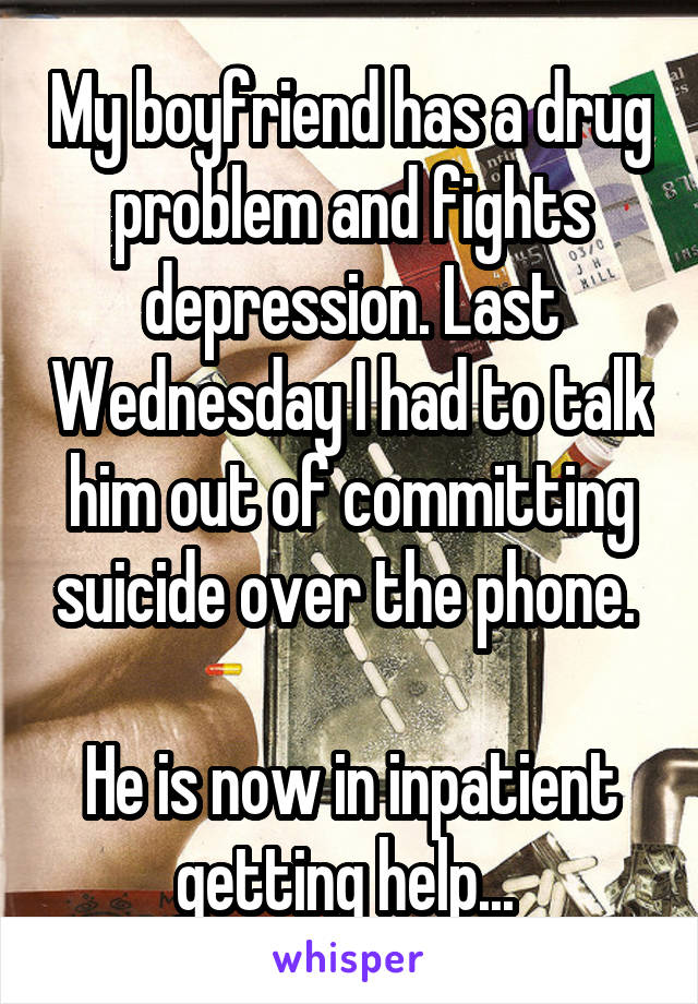 My boyfriend has a drug problem and fights depression. Last Wednesday I had to talk him out of committing suicide over the phone. 

He is now in inpatient getting help... 