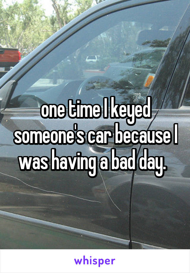 one time I keyed someone's car because I was having a bad day.  