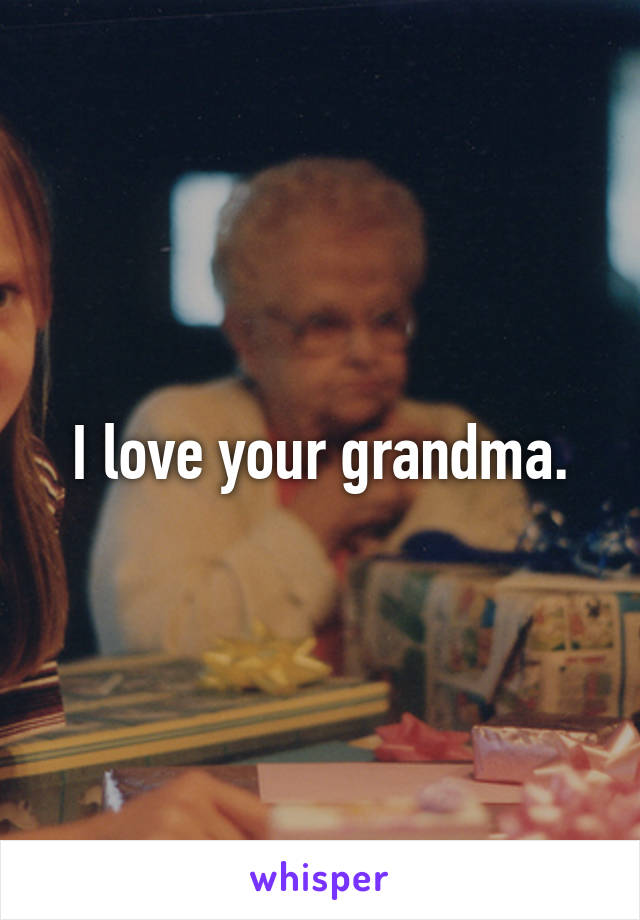 I love your grandma.