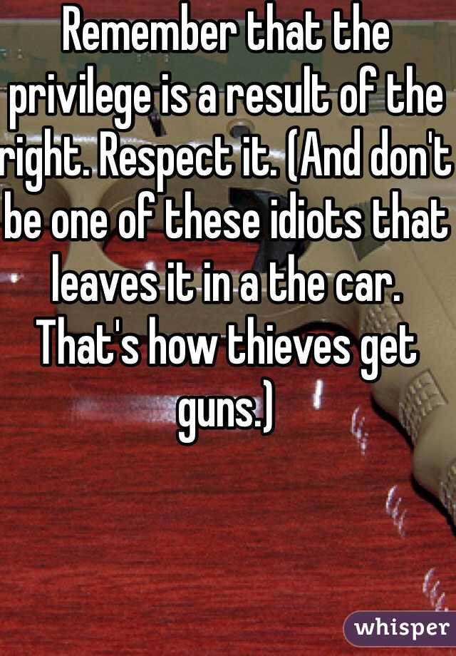 Remember that the privilege is a result of the right. Respect it. (And don't be one of these idiots that leaves it in a the car. That's how thieves get guns.)