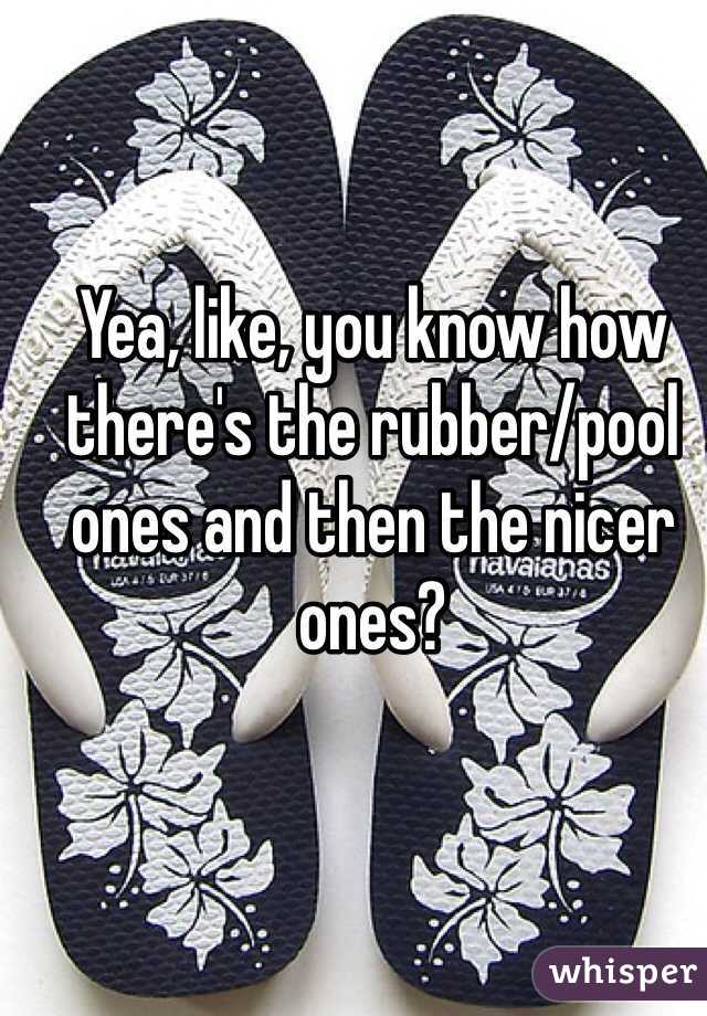 Yea, like, you know how there's the rubber/pool ones and then the nicer ones?