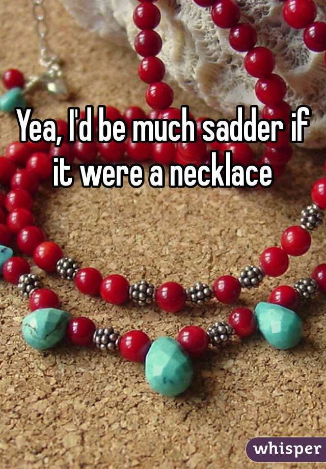 Yea, I'd be much sadder if it were a necklace