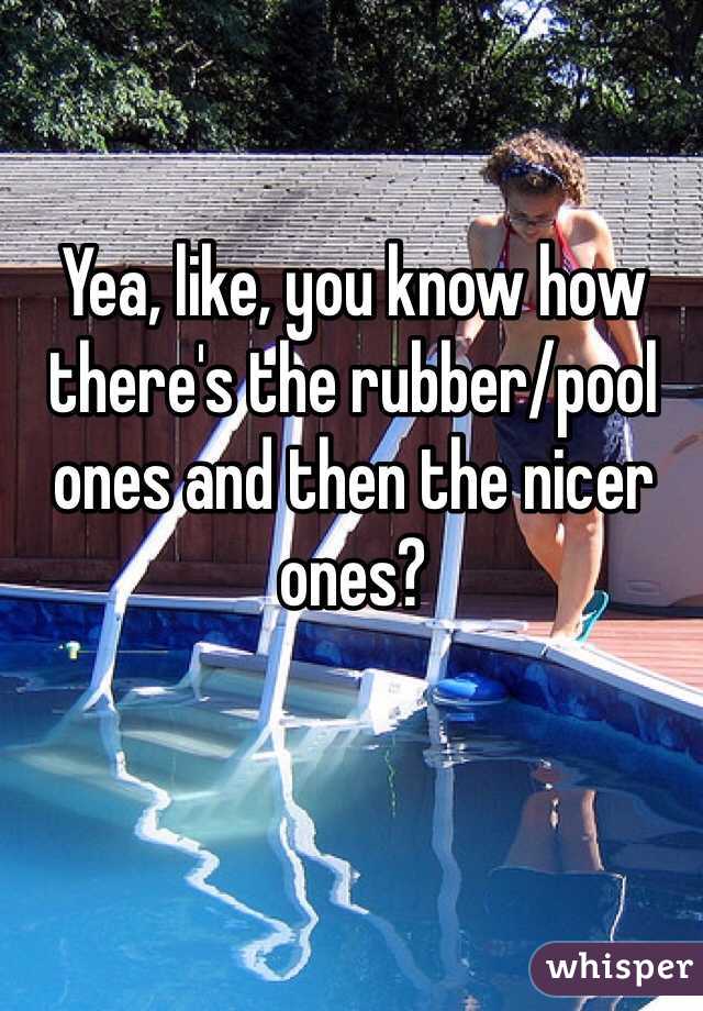 Yea, like, you know how there's the rubber/pool ones and then the nicer ones?