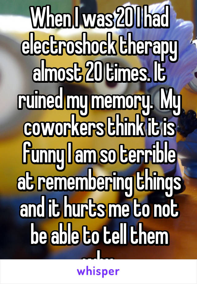 When I was 20 I had electroshock therapy almost 20 times. It ruined my memory.  My coworkers think it is funny I am so terrible at remembering things and it hurts me to not be able to tell them why.