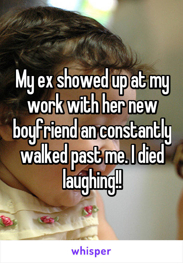 My ex showed up at my work with her new boyfriend an constantly walked past me. I died laughing!!