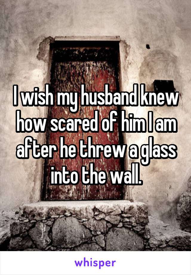 I wish my husband knew how scared of him I am after he threw a glass into the wall.