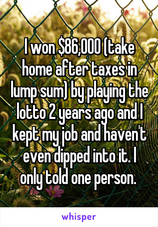 I won $86,000 (take home after taxes in lump sum) by playing the lotto 2 years ago and I kept my job and haven't even dipped into it. I only told one person. 