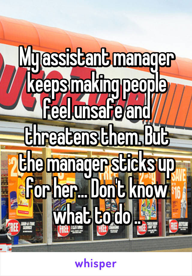 My assistant manager keeps making people feel unsafe and threatens them. But the manager sticks up for her... Don't know what to do ..