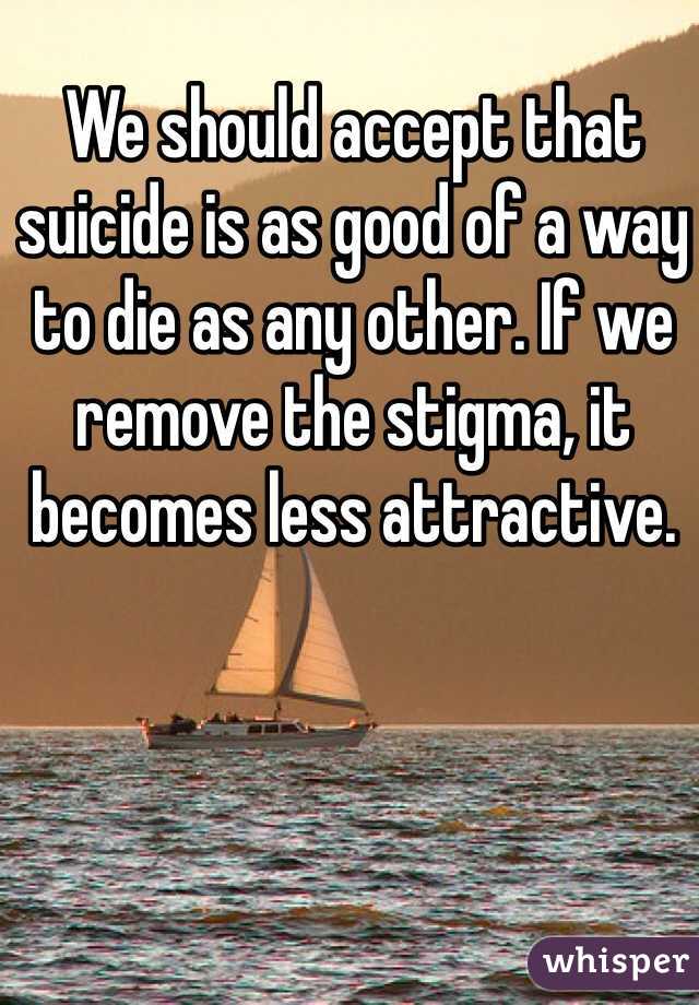 We should accept that suicide is as good of a way to die as any other. If we remove the stigma, it becomes less attractive.