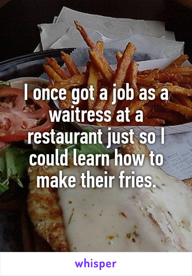 I once got a job as a waitress at a restaurant just so I could learn how to make their fries.