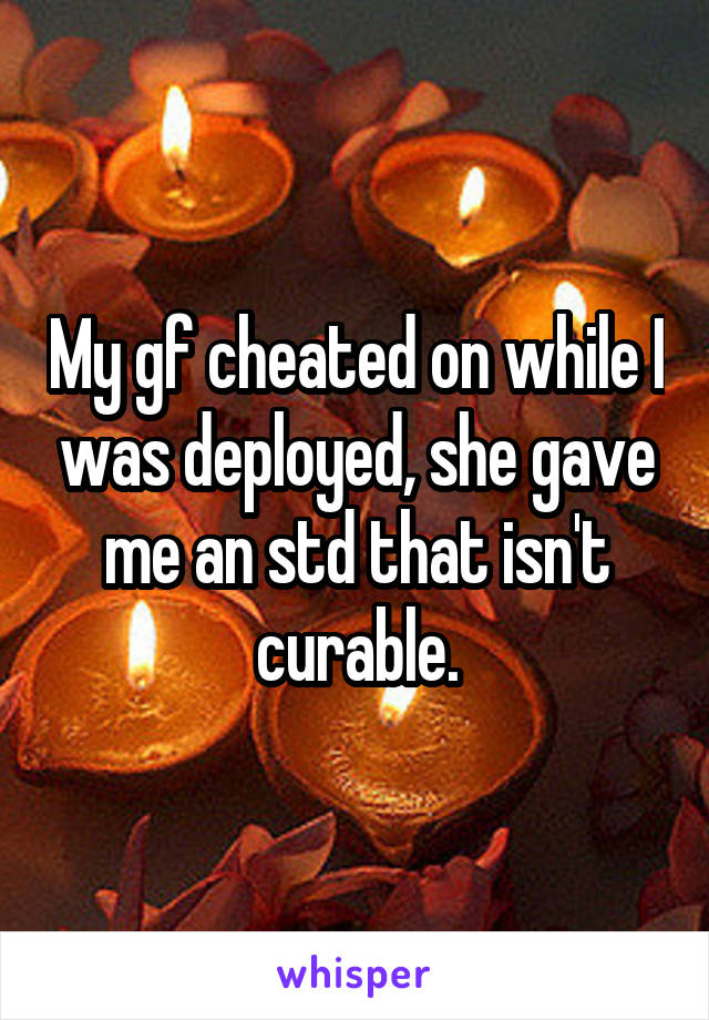 My gf cheated on while I was deployed, she gave me an std that isn't curable.