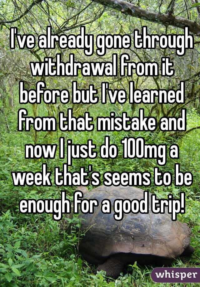 I've already gone through withdrawal from it before but I've learned from that mistake and now I just do 100mg a week that's seems to be enough for a good trip!