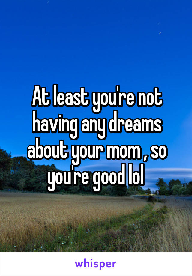 At least you're not having any dreams about your mom , so you're good lol 