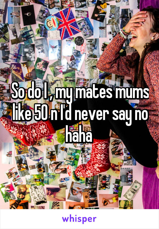 So do I , my mates mums like 50 n I'd never say no haha 