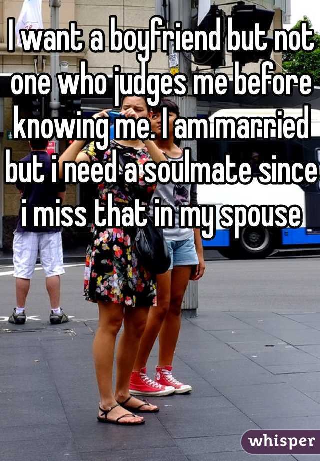 I want a boyfriend but not one who judges me before knowing me. I am married but i need a soulmate since i miss that in my spouse