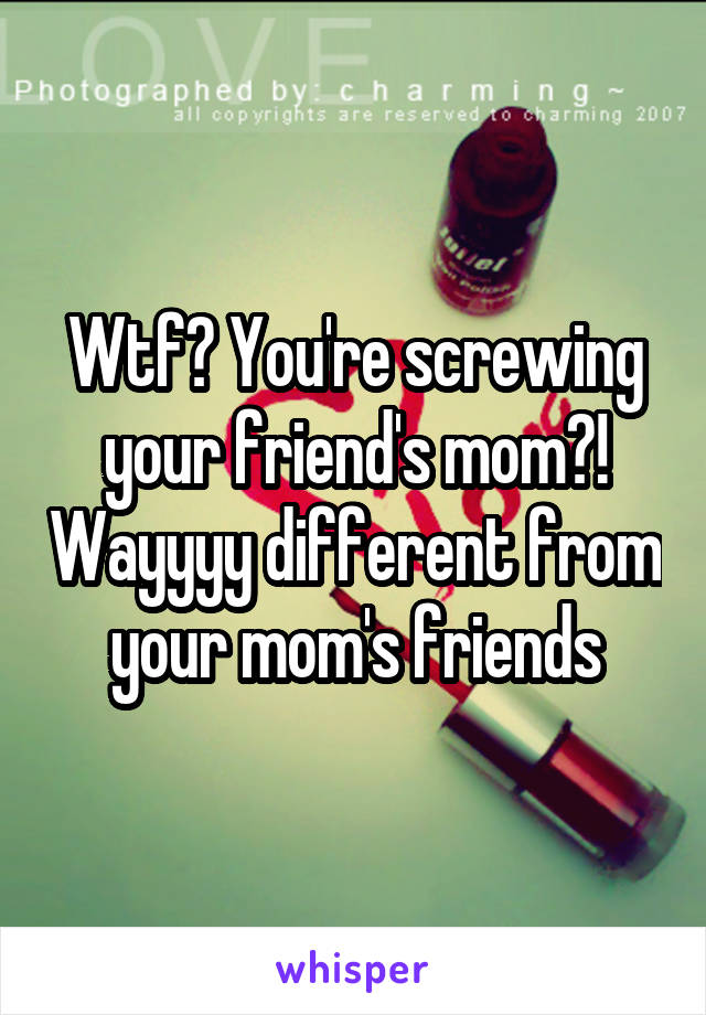 Wtf? You're screwing your friend's mom?! Wayyyy different from your mom's friends