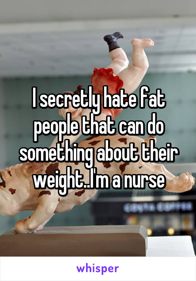 I secretly hate fat people that can do something about their weight..I'm a nurse