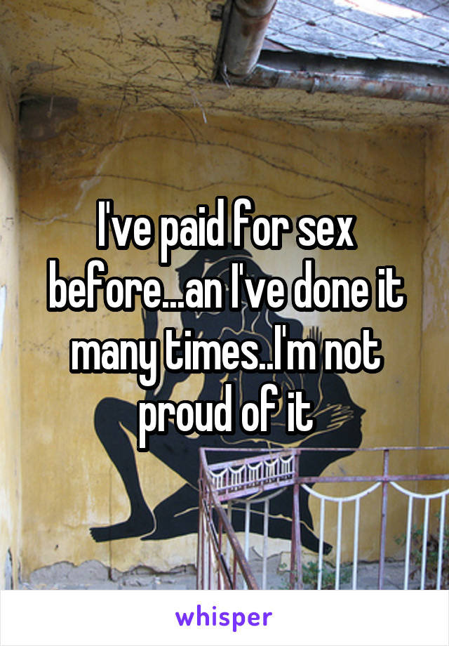 I've paid for sex before...an I've done it many times..I'm not proud of it