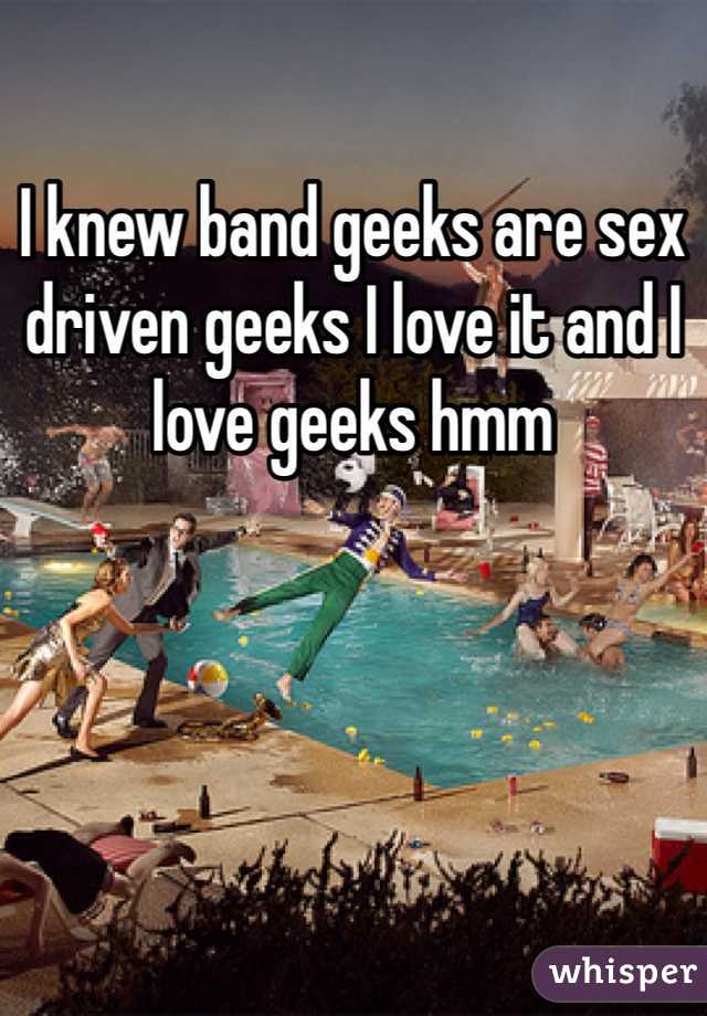 I knew band geeks are sex driven geeks I love it and I love geeks hmm 