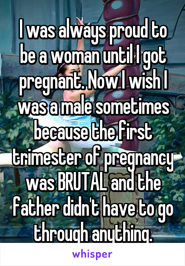 I was always proud to be a woman until I got pregnant. Now I wish I was a male sometimes because the first trimester of pregnancy was BRUTAL and the father didn't have to go through anything.