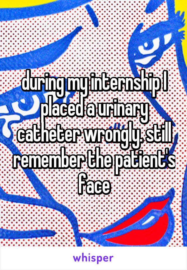 during my internship I placed a urinary catheter wrongly. still remember the patient's face