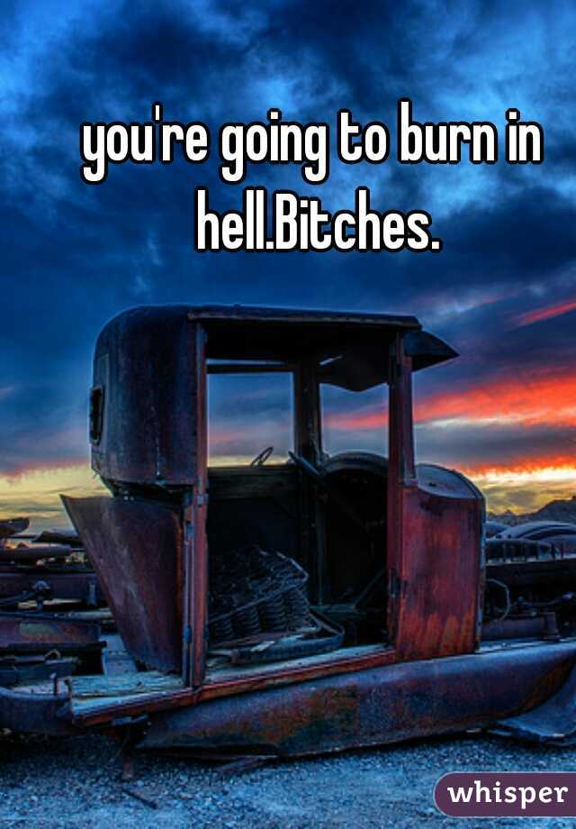 you're going to burn in hell.Bitches.