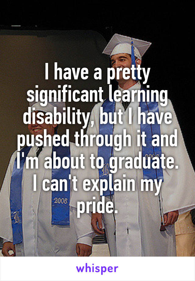 I have a pretty significant learning disability, but I have pushed through it and I'm about to graduate. I can't explain my pride.