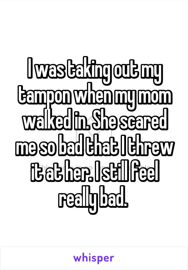 I was taking out my tampon when my mom walked in. She scared me so bad that I threw it at her. I still feel really bad. 