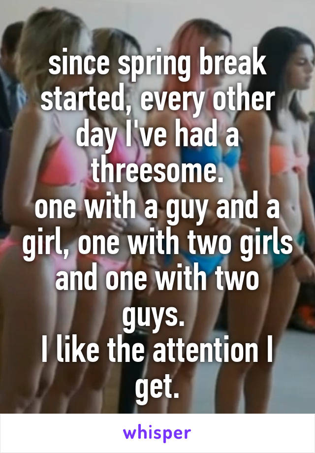 since spring break started, every other day I've had a threesome.
one with a guy and a girl, one with two girls and one with two guys. 
I like the attention I get.