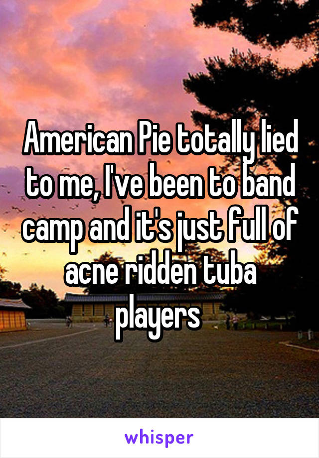 American Pie totally lied to me, I've been to band camp and it's just full of acne ridden tuba players 