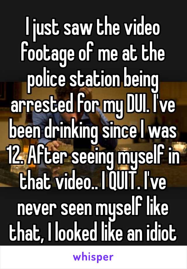 I just saw the video footage of me at the police station being arrested for my DUI. I've been drinking since I was 12. After seeing myself in that video.. I QUIT. I've never seen myself like that, I looked like an idiot