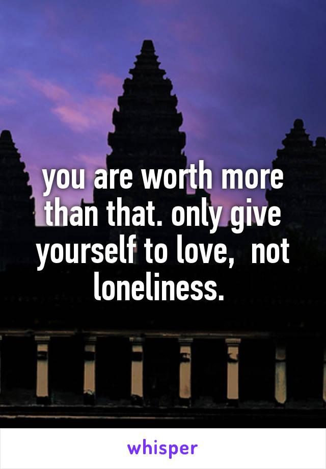 you are worth more than that. only give yourself to love,  not loneliness. 