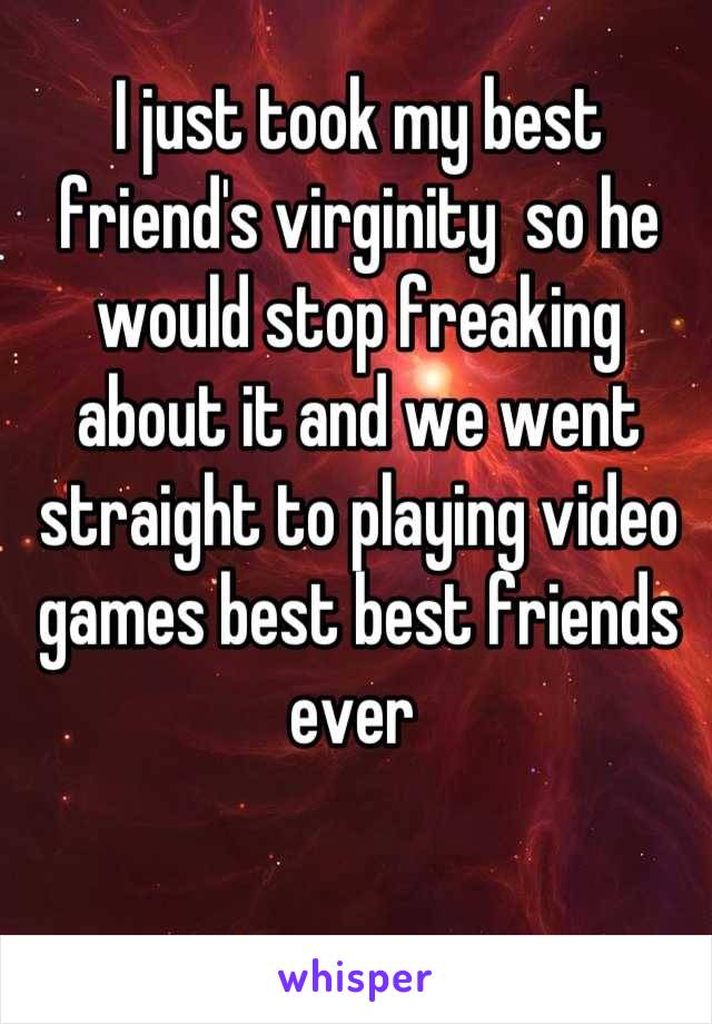 I just took my best friend's virginity  so he would stop freaking about it and we went straight to playing video games best best friends ever 