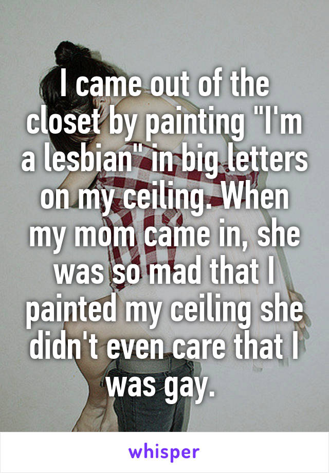 I came out of the closet by painting "I'm a lesbian" in big letters on my ceiling. When my mom came in, she was so mad that I painted my ceiling she didn't even care that I was gay. 