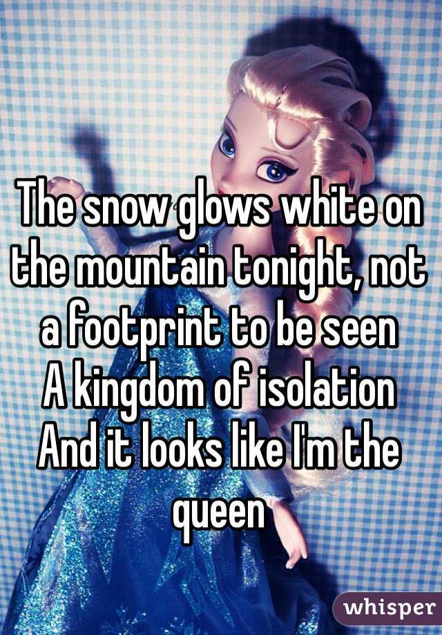 The snow glows white on the mountain tonight, not a footprint to be seen
A kingdom of isolation
And it looks like I'm the queen