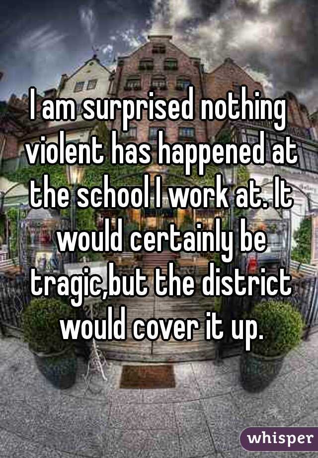 I am surprised nothing violent has happened at the school I work at. It would certainly be tragic,but the district would cover it up.