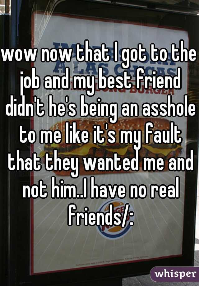 wow now that I got to the job and my best friend didn't he's being an asshole to me like it's my fault that they wanted me and not him..I have no real friends/:
