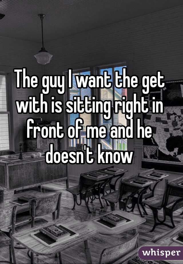 The guy I want the get with is sitting right in front of me and he doesn't know 