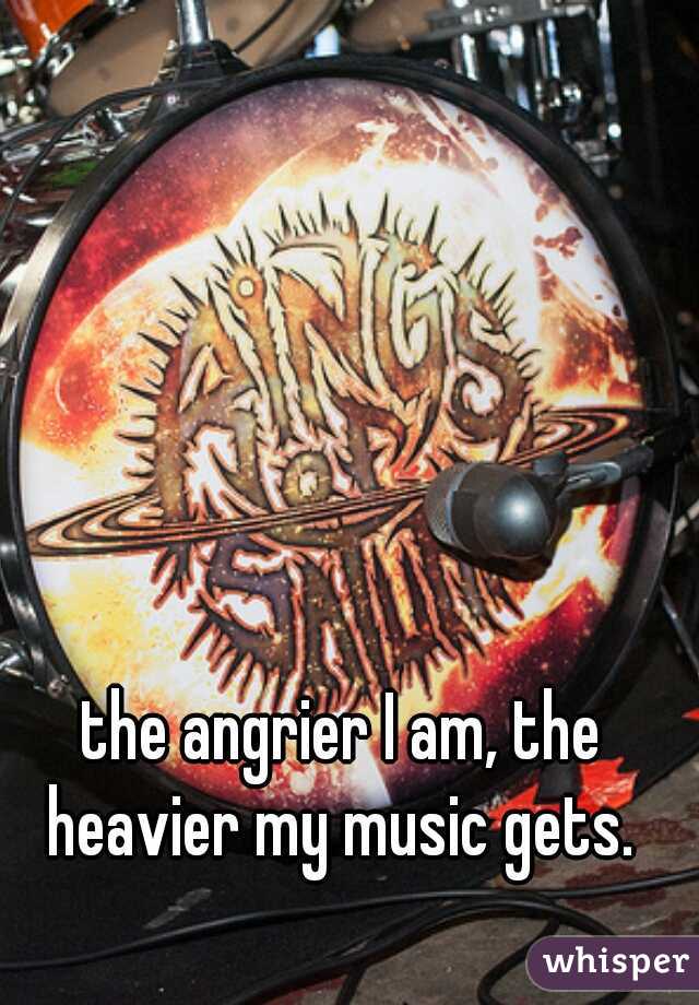 the angrier I am, the heavier my music gets. 